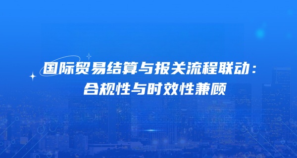 国际贸易结算与报关流程联动：合规性与时效性兼顾