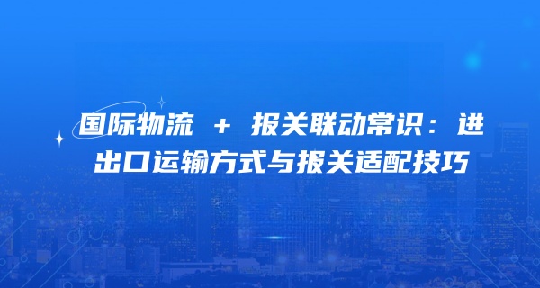 国际物流 + 报关联动常识：进出口运输方式与报关适配技巧