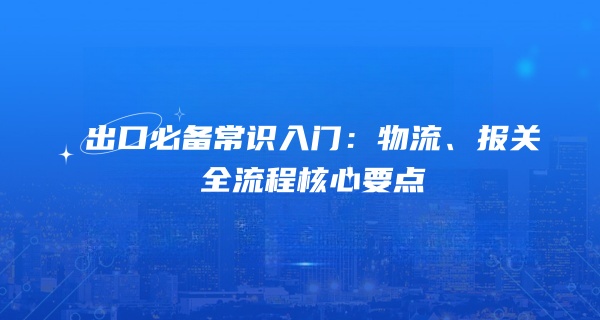 出口必备常识入门：物流、报关全流程核心要点
