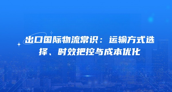 出口国际物流常识：运输方式选择、时效把控与成本优化