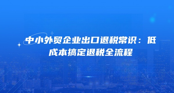 中小外贸企业出口退税常识：低成本搞定退税全流程