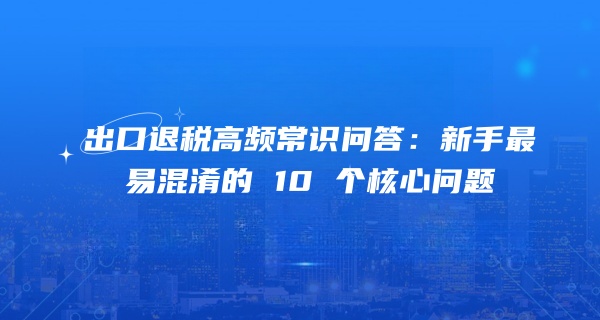 出口退税高频常识问答：新手最易混淆的 10 个核心问题