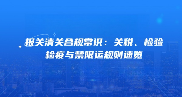 报关清关合规常识：关税、检验检疫与禁限运规则速览
