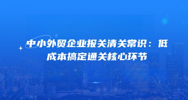 中小外贸企业报关清关常识：低成本搞定通关核心环节