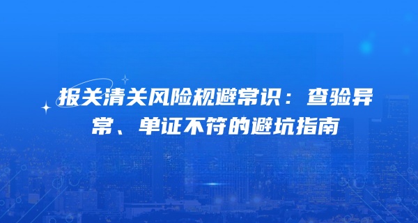 报关清关风险规避常识：查验异常、单证不符的避坑指南