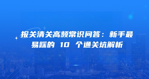报关清关高频常识问答：新手最易踩的 10 个通关坑解析