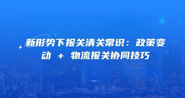 新形势下报关清关常识：政策变动 + 物流报关协同技巧