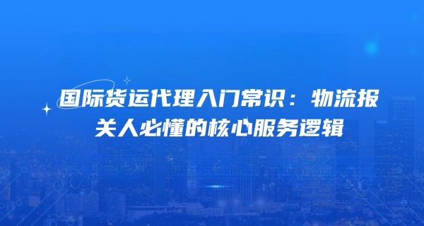 国际货运代理入门常识：物流报关人必懂的核心服务逻辑