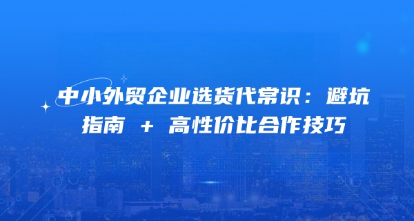 中小外贸企业选货代常识：避坑指南 + 高性价比合作技巧