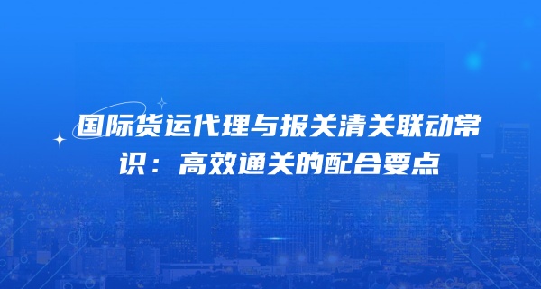 国际货运代理与报关清关联动常识：高效通关的配合要点