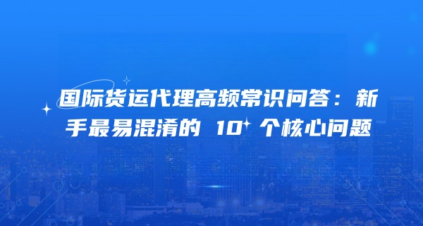 国际货运代理高频常识问答：新手最易混淆的 10 个核心问题