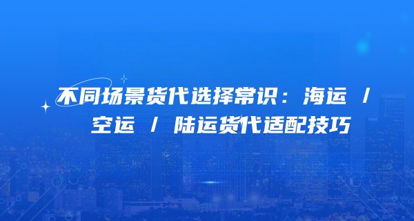 不同场景货代选择常识：海运 / 空运 / 陆运货代适配技巧
