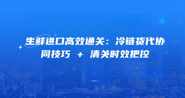 生鲜进口高效通关：冷链货代协同技巧 + 清关时效把控