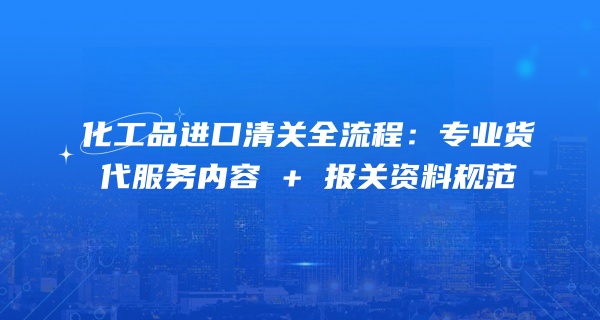 化工品进口清关全流程：专业货代服务内容 + 报关资料规范