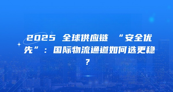 2025 全球供应链 “安全优先”：近岸化布局下，国际物流通道如何选更稳？